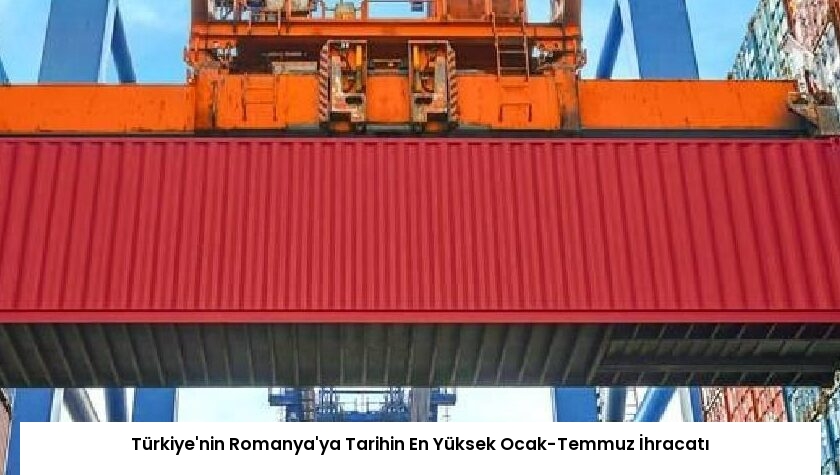 Türkiye’nin Romanya’ya Tarihin En Yüksek Ocak-Temmuz İhracatı
