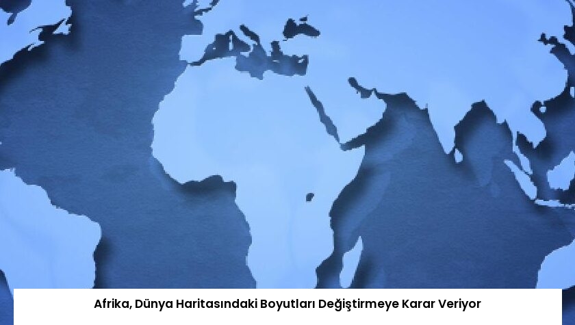 Afrika, Dünya Haritasındaki Boyutları Değiştirmeye Karar Veriyor