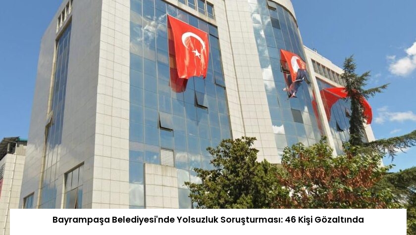 Bayrampaşa Belediyesi’nde Yolsuzluk Soruşturması: 46 Kişi Gözaltında