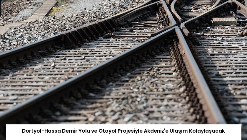 Dörtyol-Hassa Demir Yolu ve Otoyol Projesiyle Akdeniz’e Ulaşım Kolaylaşacak
