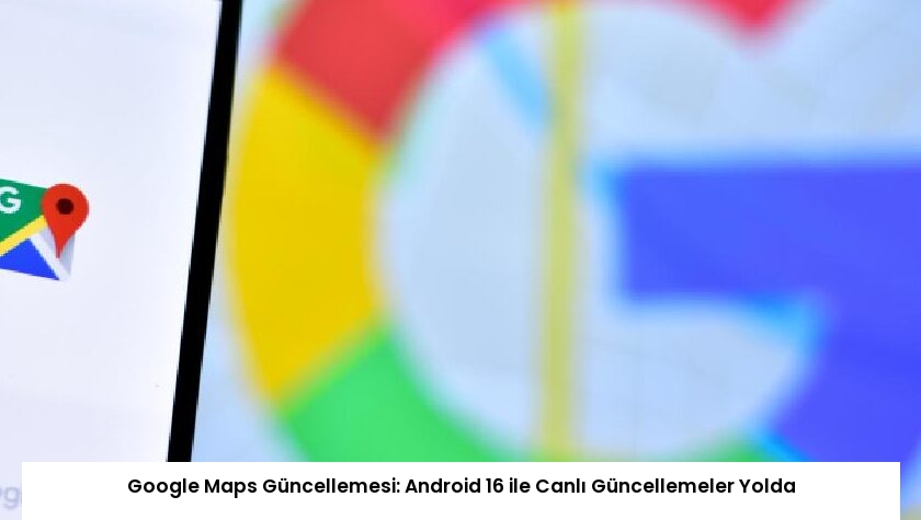 Google Maps Güncellemesi: Android 16 ile Canlı Güncellemeler Yolda