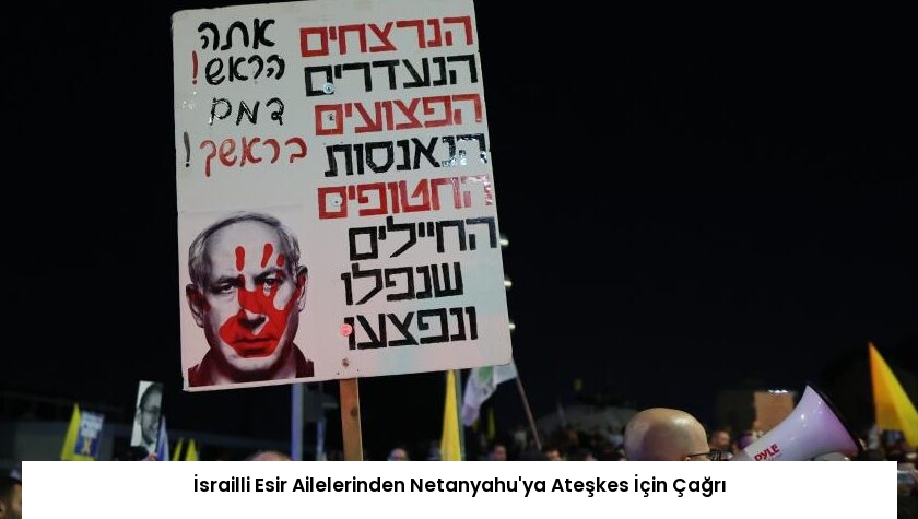 İsrailli Esir Ailelerinden Netanyahu’ya Ateşkes İçin Çağrı