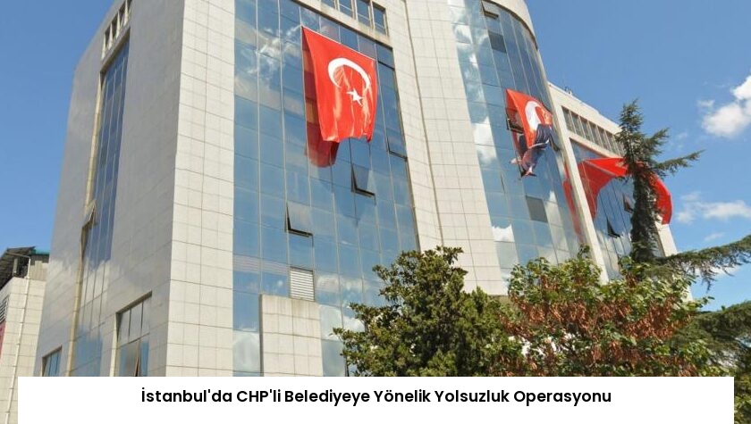 İstanbul’da CHP’li Belediyeye Yönelik Yolsuzluk Operasyonu