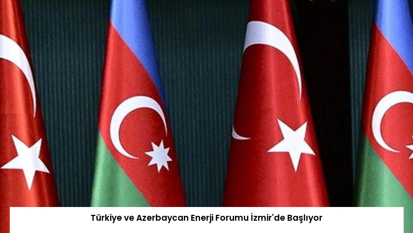 Türkiye ve Azerbaycan Enerji Forumu İzmir’de Başlıyor