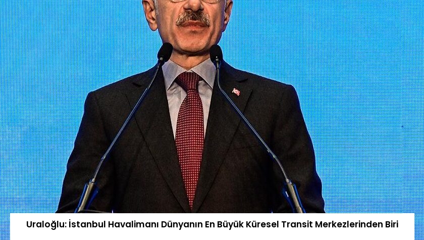 Uraloğlu: İstanbul Havalimanı Dünyanın En Büyük Küresel Transit Merkezlerinden Biri