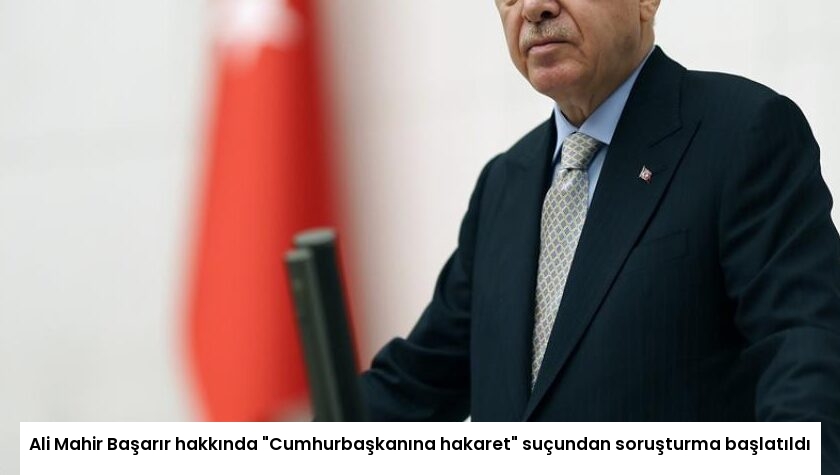 Ali Mahir Başarır hakkında “Cumhurbaşkanına hakaret” suçundan soruşturma başlatıldı