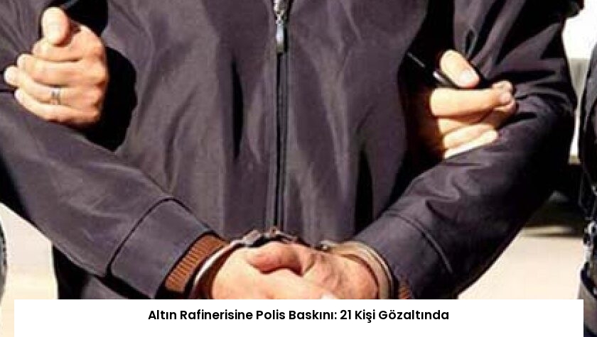 Altın Rafinerisine Polis Baskını: 21 Kişi Gözaltında