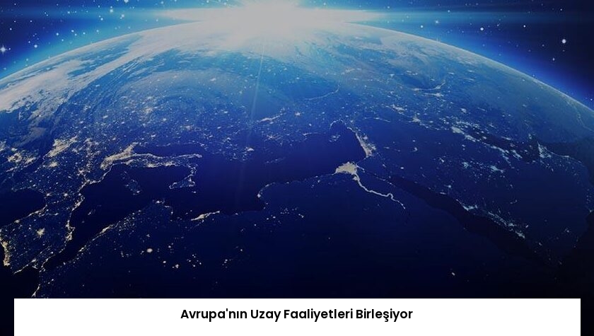 Avrupa’nın Uzay Faaliyetleri Birleşiyor