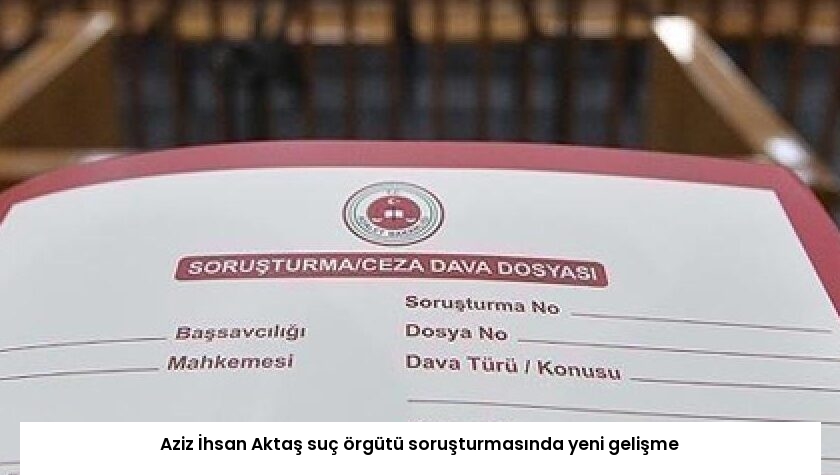 Aziz İhsan Aktaş suç örgütü soruşturmasında yeni gelişme
