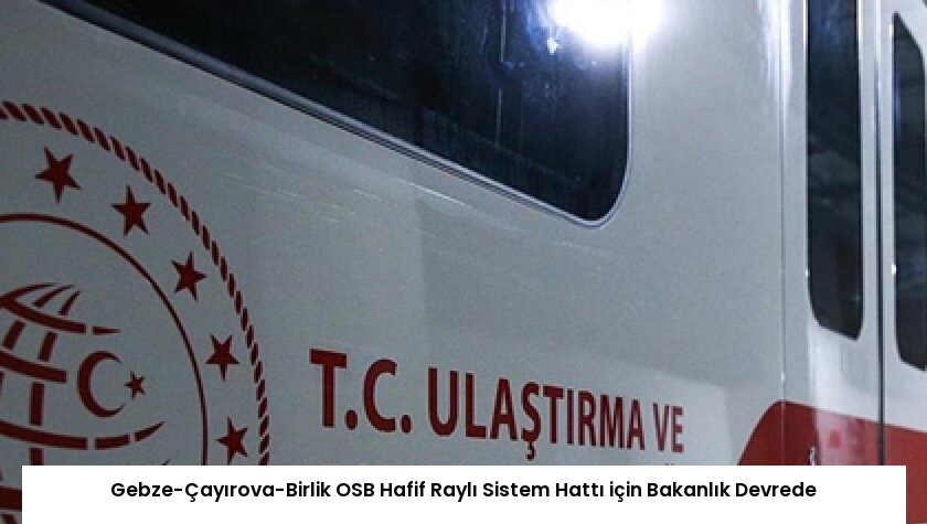Gebze-Çayırova-Birlik OSB Hafif Raylı Sistem Hattı için Bakanlık Devrede