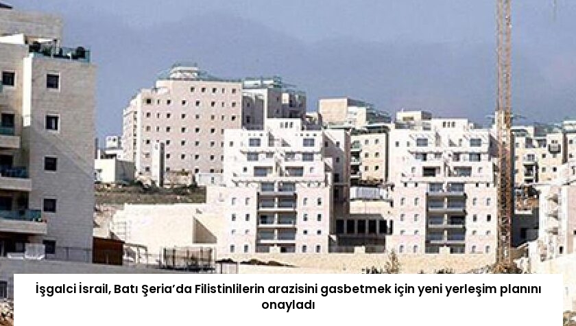 İşgalci İsrail, Batı Şeria’da Filistinlilerin arazisini gasbetmek için yeni yerleşim planını onayladı