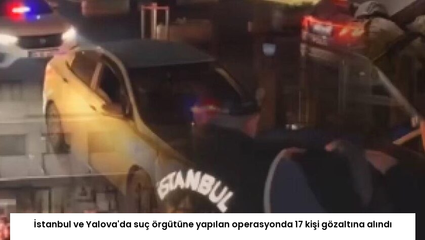 İstanbul ve Yalova’da suç örgütüne yapılan operasyonda 17 kişi gözaltına alındı