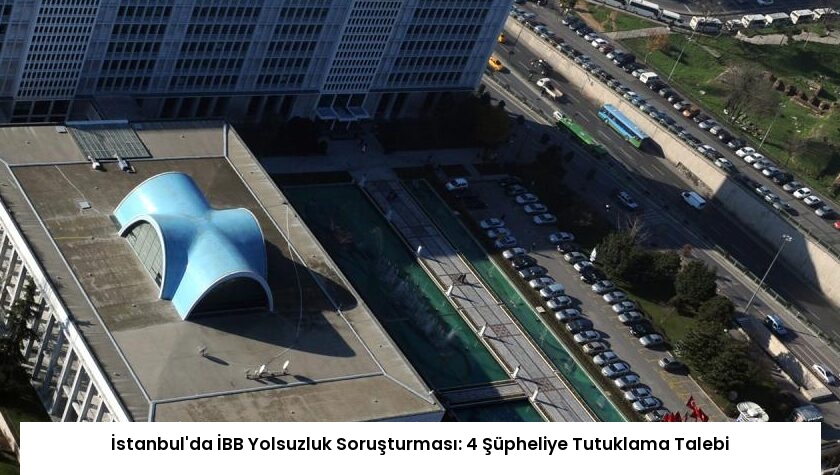 İstanbul’da İBB Yolsuzluk Soruşturması: 4 Şüpheliye Tutuklama Talebi