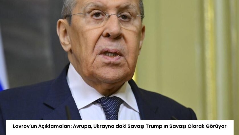 Lavrov’un Açıklamaları: Avrupa, Ukrayna’daki Savaşı Trump’ın Savaşı Olarak Görüyor