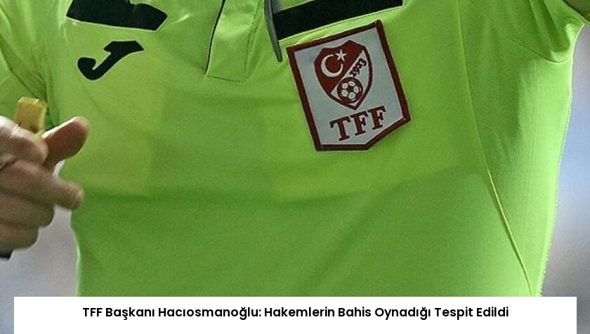 TFF Başkanı Hacıosmanoğlu: Hakemlerin Bahis Oynadığı Tespit Edildi
