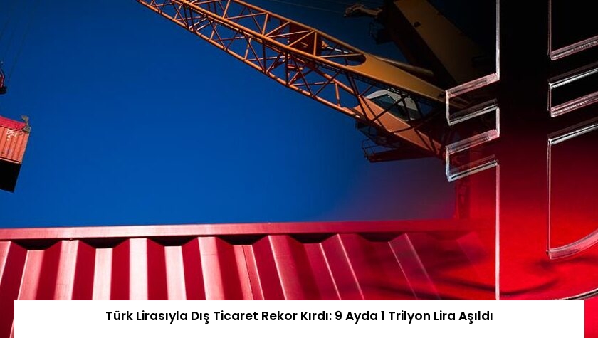 Türk Lirasıyla Dış Ticaret Rekor Kırdı: 9 Ayda 1 Trilyon Lira Aşıldı