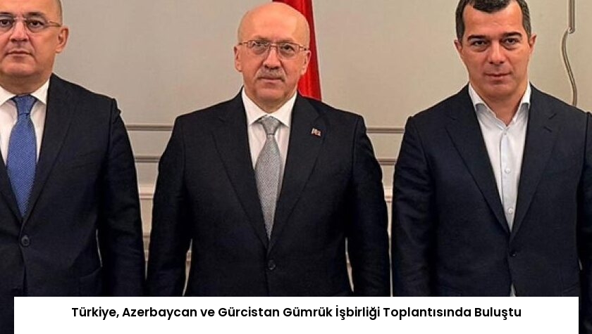 Türkiye, Azerbaycan ve Gürcistan Gümrük İşbirliği Toplantısında Buluştu