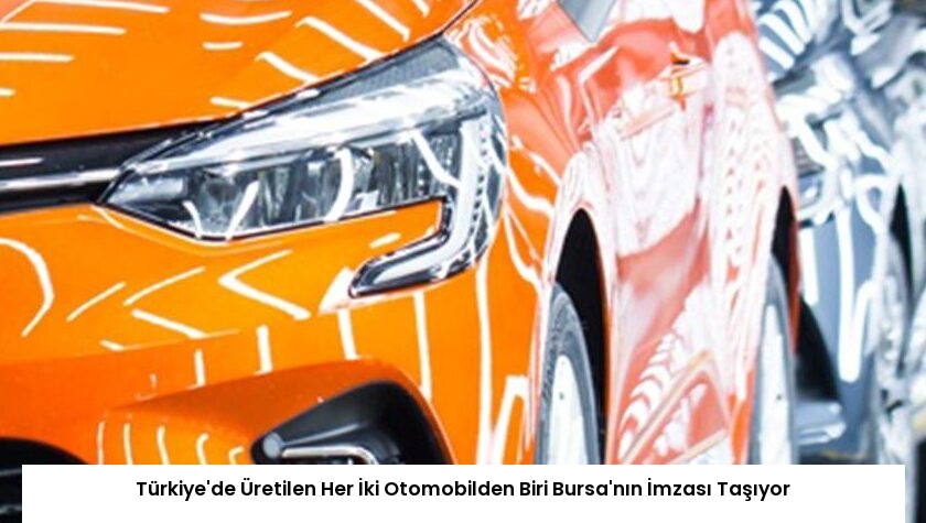 Türkiye’de Üretilen Her İki Otomobilden Biri Bursa’nın İmzası Taşıyor