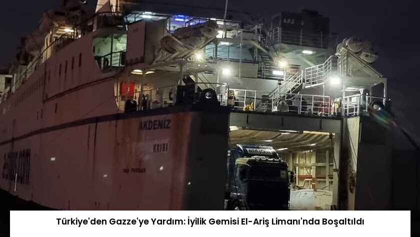 Türkiye’den Gazze’ye Yardım: İyilik Gemisi El-Ariş Limanı’nda Boşaltıldı