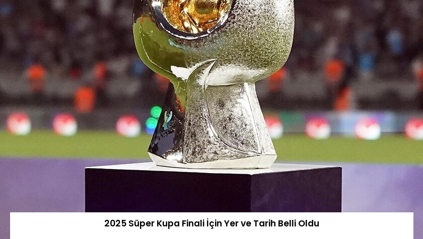 2025 Süper Kupa Finali İçin Yer ve Tarih Belli Oldu