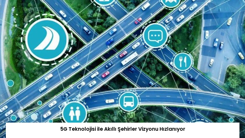 5G Teknolojisi ile Akıllı Şehirler Vizyonu Hızlanıyor