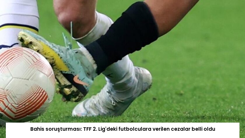 Bahis soruşturması: TFF 2. Lig’deki futbolculara verilen cezalar belli oldu