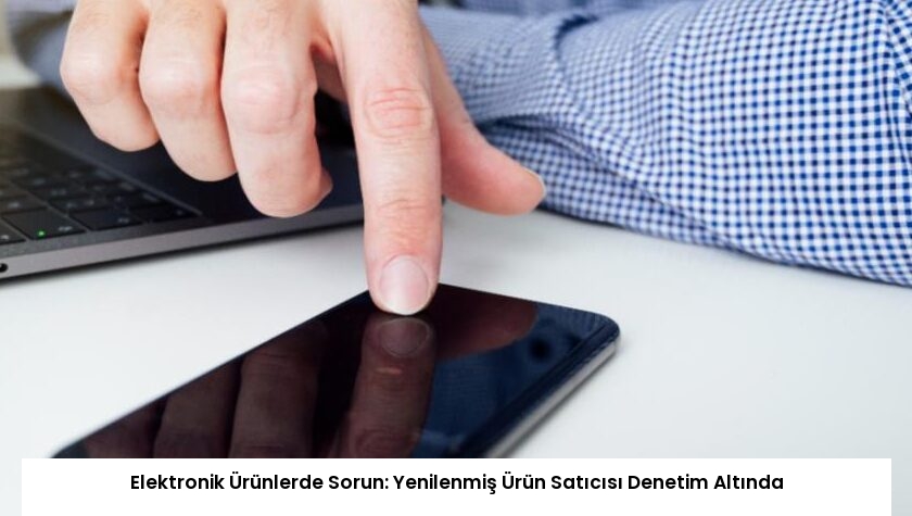 Elektronik Ürünlerde Sorun: Yenilenmiş Ürün Satıcısı Denetim Altında