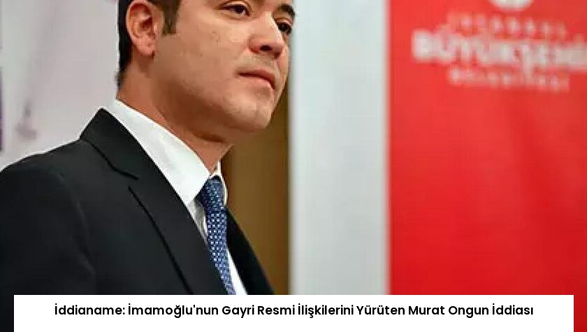 İddianame: İmamoğlu’nun Gayri Resmi İlişkilerini Yürüten Murat Ongun İddiası