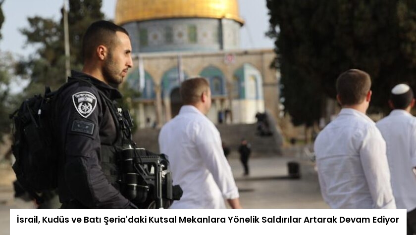 İsrail, Kudüs ve Batı Şeria’daki Kutsal Mekanlara Yönelik Saldırılar Artarak Devam Ediyor