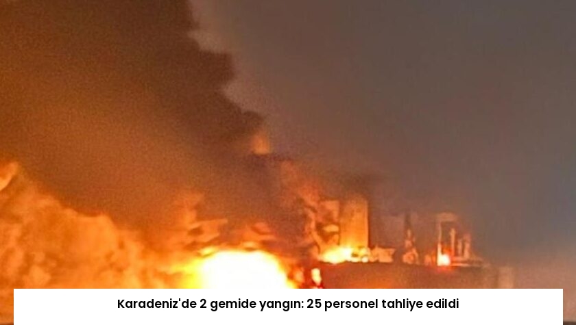 Karadeniz’de 2 gemide yangın: 25 personel tahliye edildi