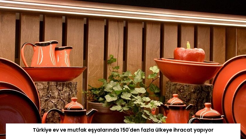 Türkiye ev ve mutfak eşyalarında 150’den fazla ülkeye ihracat yapıyor