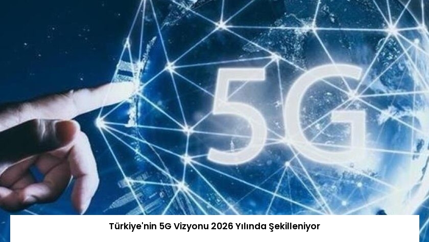Türkiye’nin 5G Vizyonu 2026 Yılında Şekilleniyor