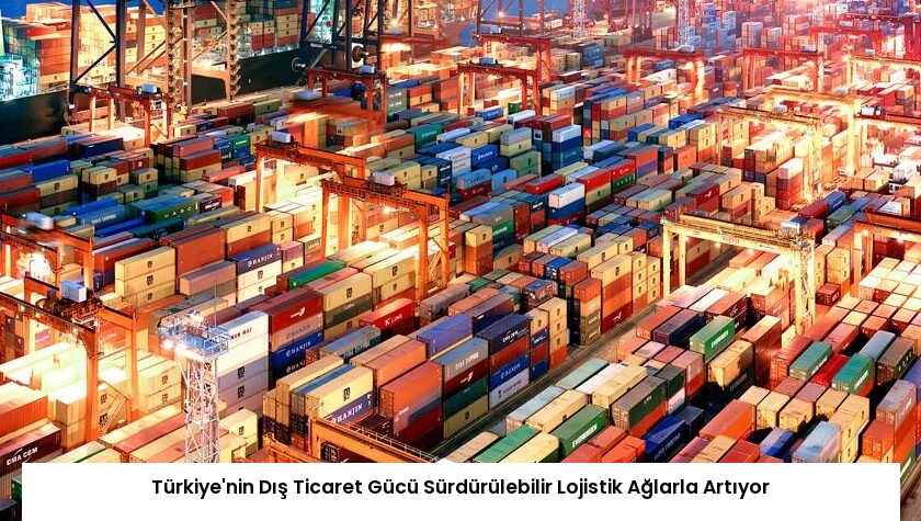 Türkiye’nin Dış Ticaret Gücü Sürdürülebilir Lojistik Ağlarla Artıyor