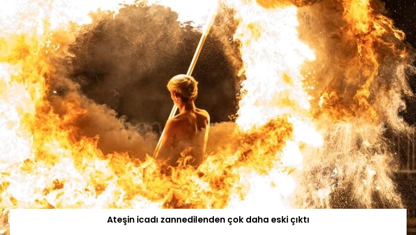 Ateşin icadı zannedilenden çok daha eski çıktı
