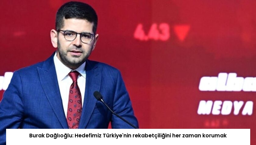 Burak Dağlıoğlu: Hedefimiz Türkiye’nin rekabetçiliğini her zaman korumak