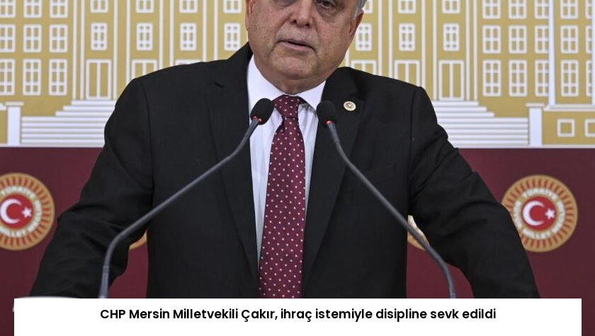 CHP Mersin Milletvekili Çakır, ihraç istemiyle disipline sevk edildi