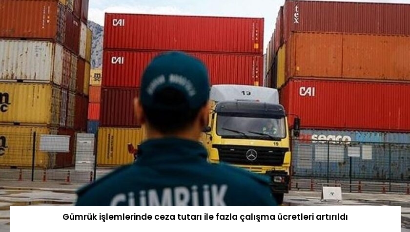 Gümrük işlemlerinde ceza tutarı ile fazla çalışma ücretleri artırıldı