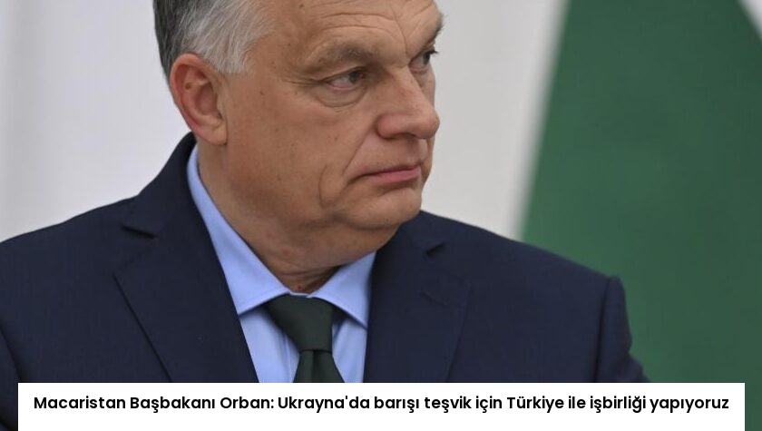 Macaristan Başbakanı Orban: Ukrayna’da barışı teşvik için Türkiye ile işbirliği yapıyoruz