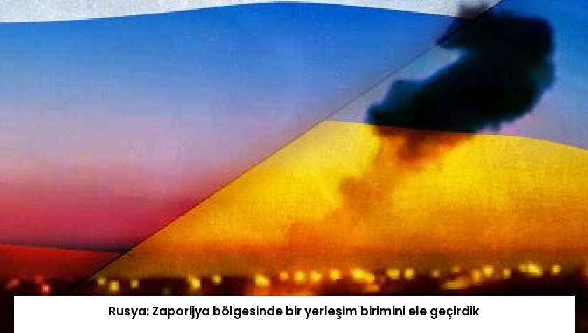 Rusya: Zaporijya bölgesinde bir yerleşim birimini ele geçirdik
