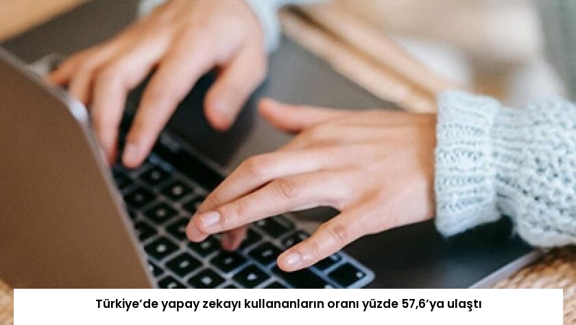 Türkiye’de yapay zekayı kullananların oranı yüzde 57,6’ya ulaştı