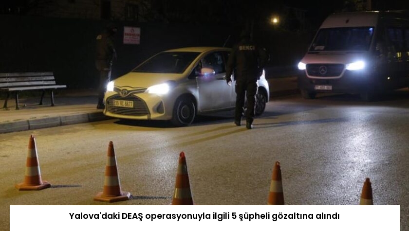 Yalova’daki DEAŞ operasyonuyla ilgili 5 şüpheli gözaltına alındı