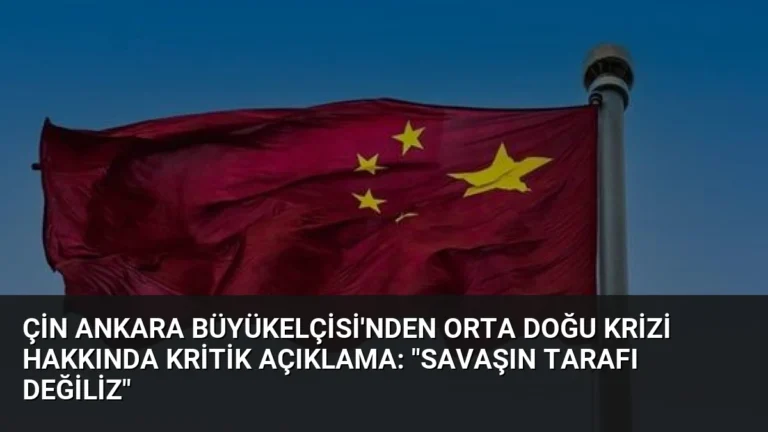 Çin Ankara Büyükelçisi’nden Orta Doğu Krizi Hakkında Kritik Açıklama: “Savaşın Tarafı Değiliz”