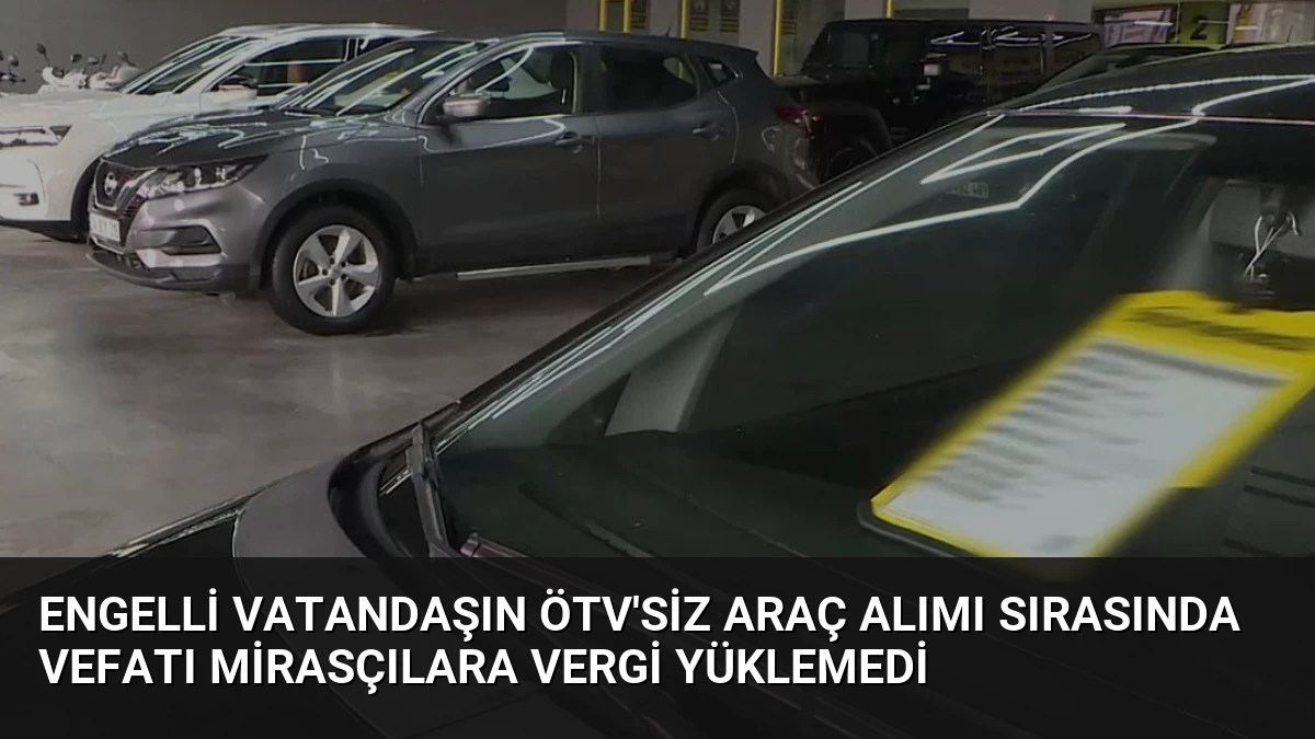 Engelli Vatandaşın ÖTV’siz Araç Alımı Sırasında Vefatı Mirasçılara Vergi Yüklemedi