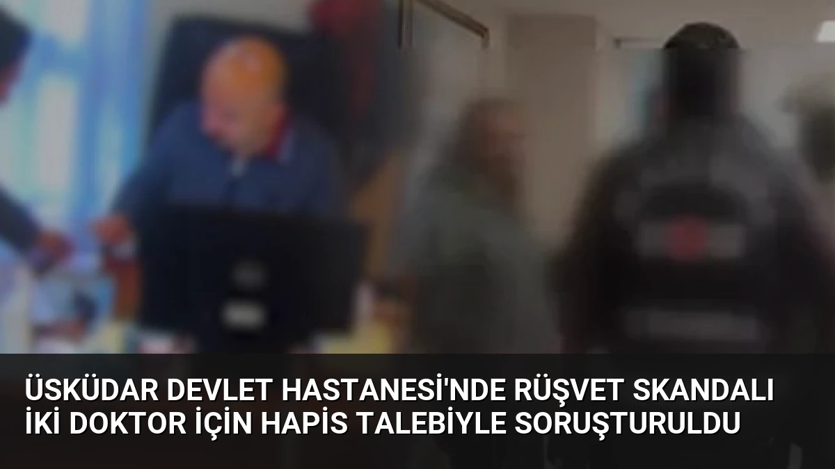 Üsküdar Devlet Hastanesi’nde Rüşvet Skandalı İki Doktor İçin Hapis Talebiyle Soruşturuldu