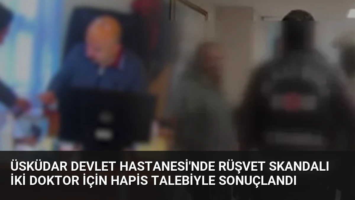 Üsküdar Devlet Hastanesi’nde Rüşvet Skandalı İki Doktor İçin Hapis Talebiyle Sonuçlandı