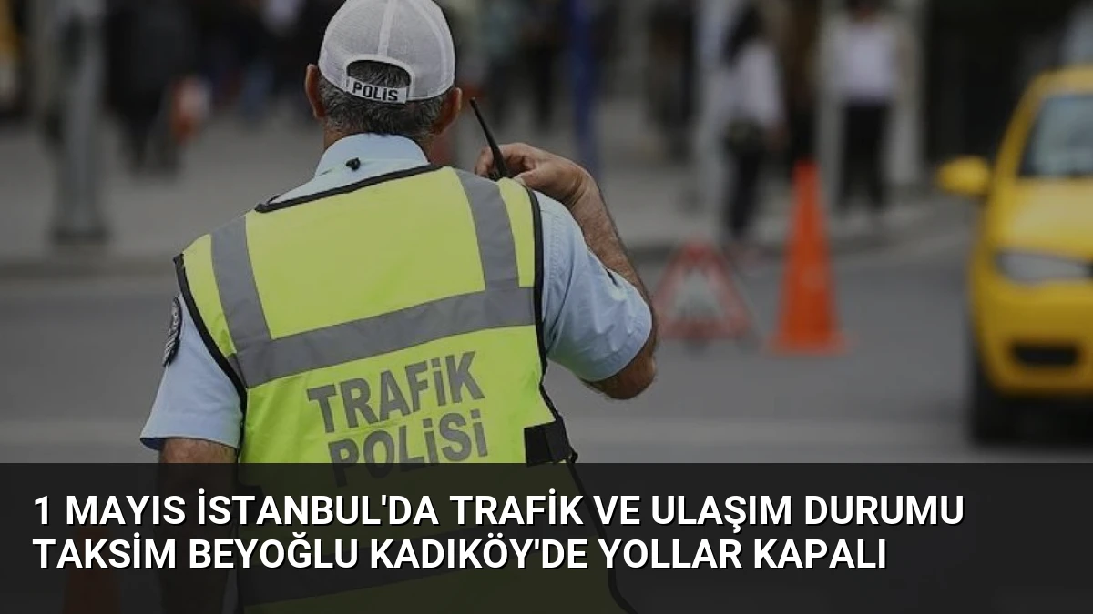 1 Mayıs İstanbul’da Trafik ve Ulaşım Durumu Taksim Beyoğlu Kadıköy’de Yollar Kapalı