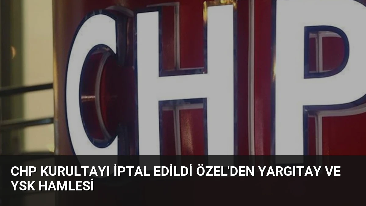 CHP Kurultayı İptal Edildi Özel’den Yargıtay ve YSK Hamlesi