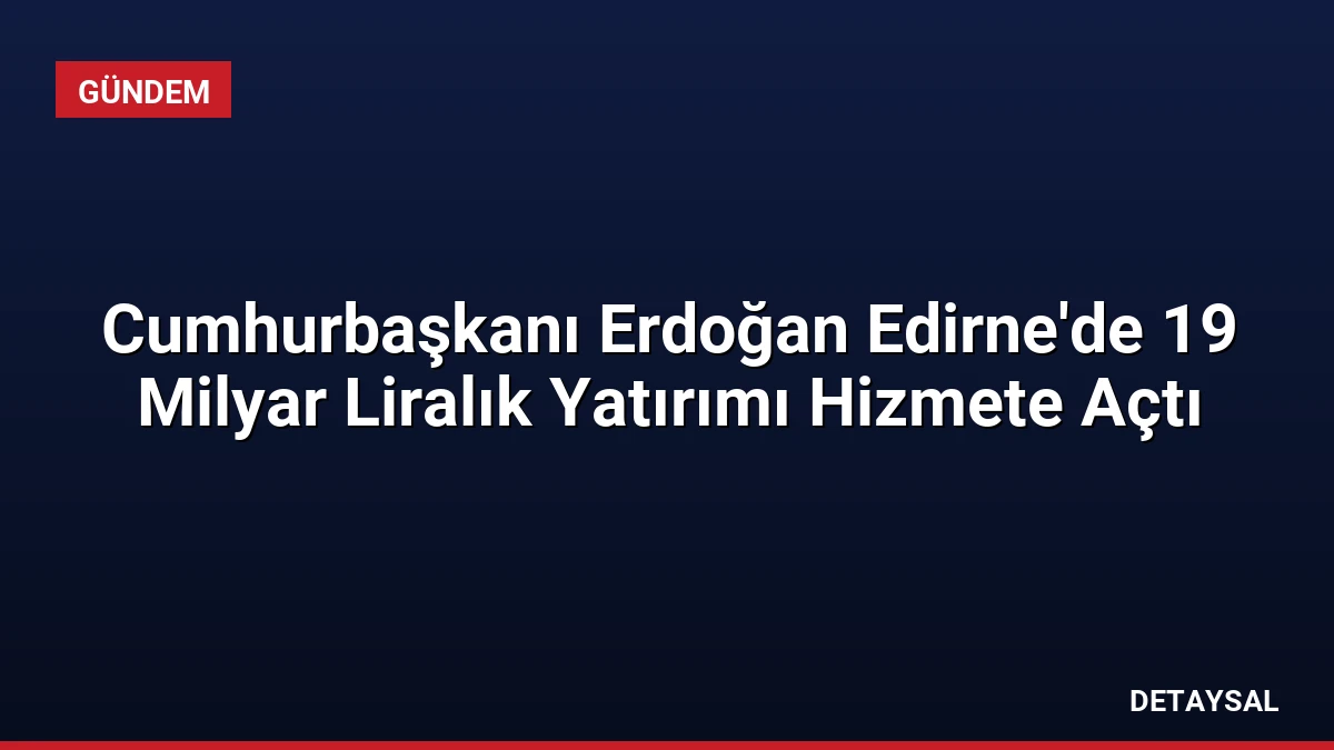 Cumhurbaşkanı Erdoğan Edirne’de 19 Milyar Liralık Yatırımı Hizmete Açtı