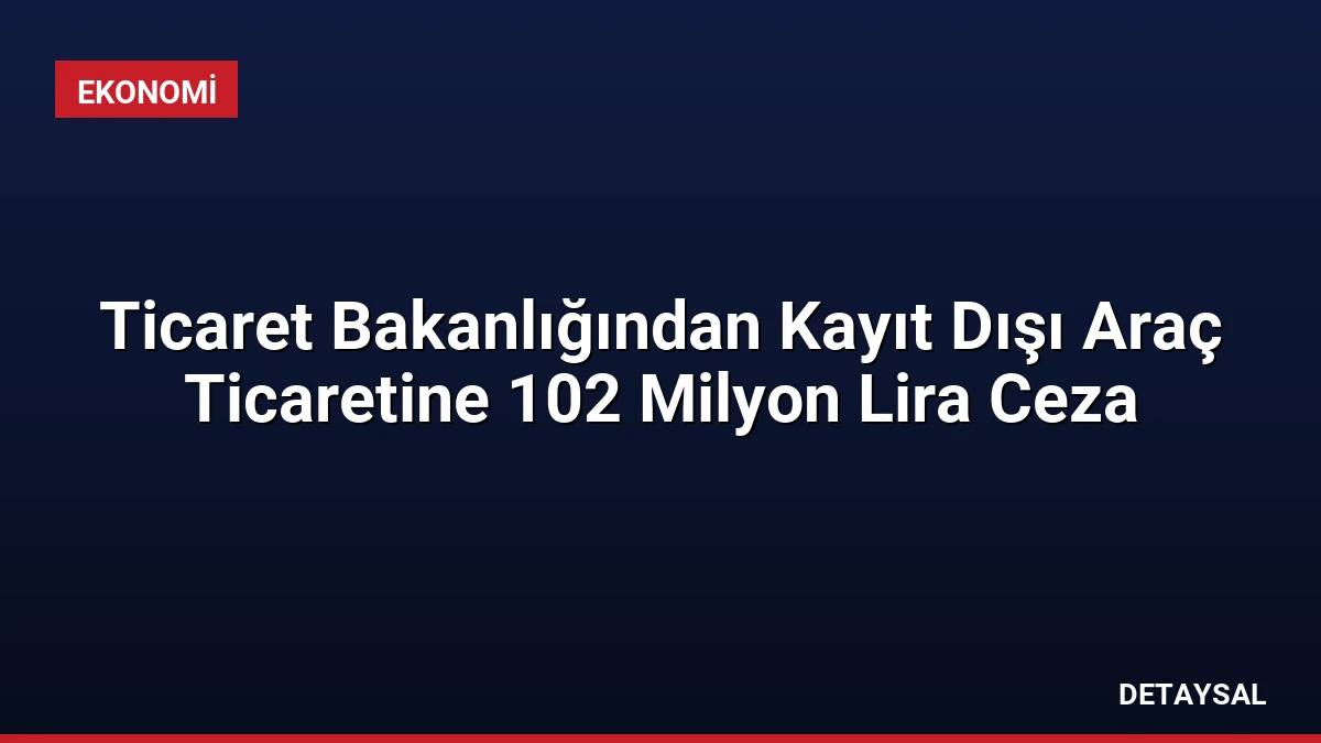 Ticaret Bakanlığından Kayıt Dışı Araç Ticaretine 102 Milyon Lira Ceza