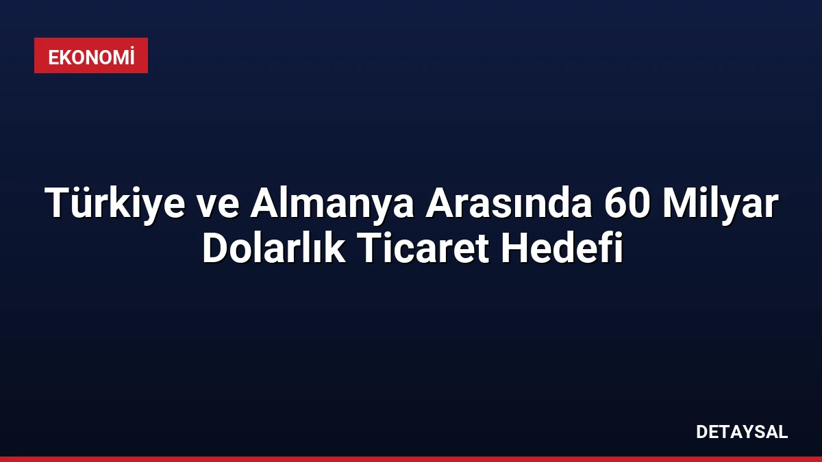 Türkiye ve Almanya Arasında 60 Milyar Dolarlık Ticaret Hedefi